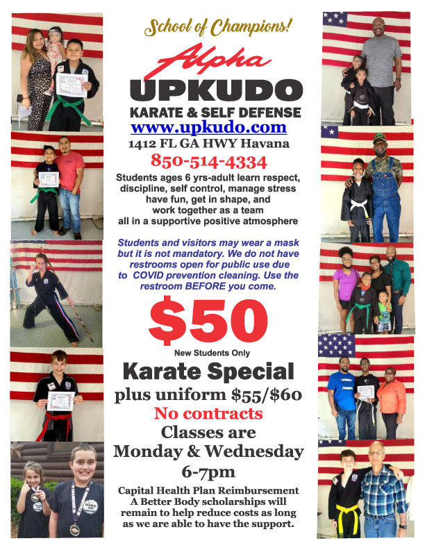 Karate Special Flyer. Text follows: School of Champions! Alpha UPKUDO Karate and Self Defense. www.upkudo.com. 1412 Florida Georgia Highway, Havana, Florida. 850-514-4334. Students ages six years to adult learn respect, discipline, self-control, manage stress, have fun, get in shape, and work together as a team all in a supportive and positive atmosphere. Students and visitors may wear a mask but it is not mandatory. We do not have restrooms open for public use due to COVID prevention cleaning. Use the restroom before you come. A karate special of fifty dollars is available for new students. Karate special is fifty-five to sixty dollars with uniform. No contracts. Classes are Monday and Wednesday from six to seven p.m. Capital Health Plan reimbursement is available. A Better Body scholarships will remain to help reduce costs as long as we are able to have the support.l