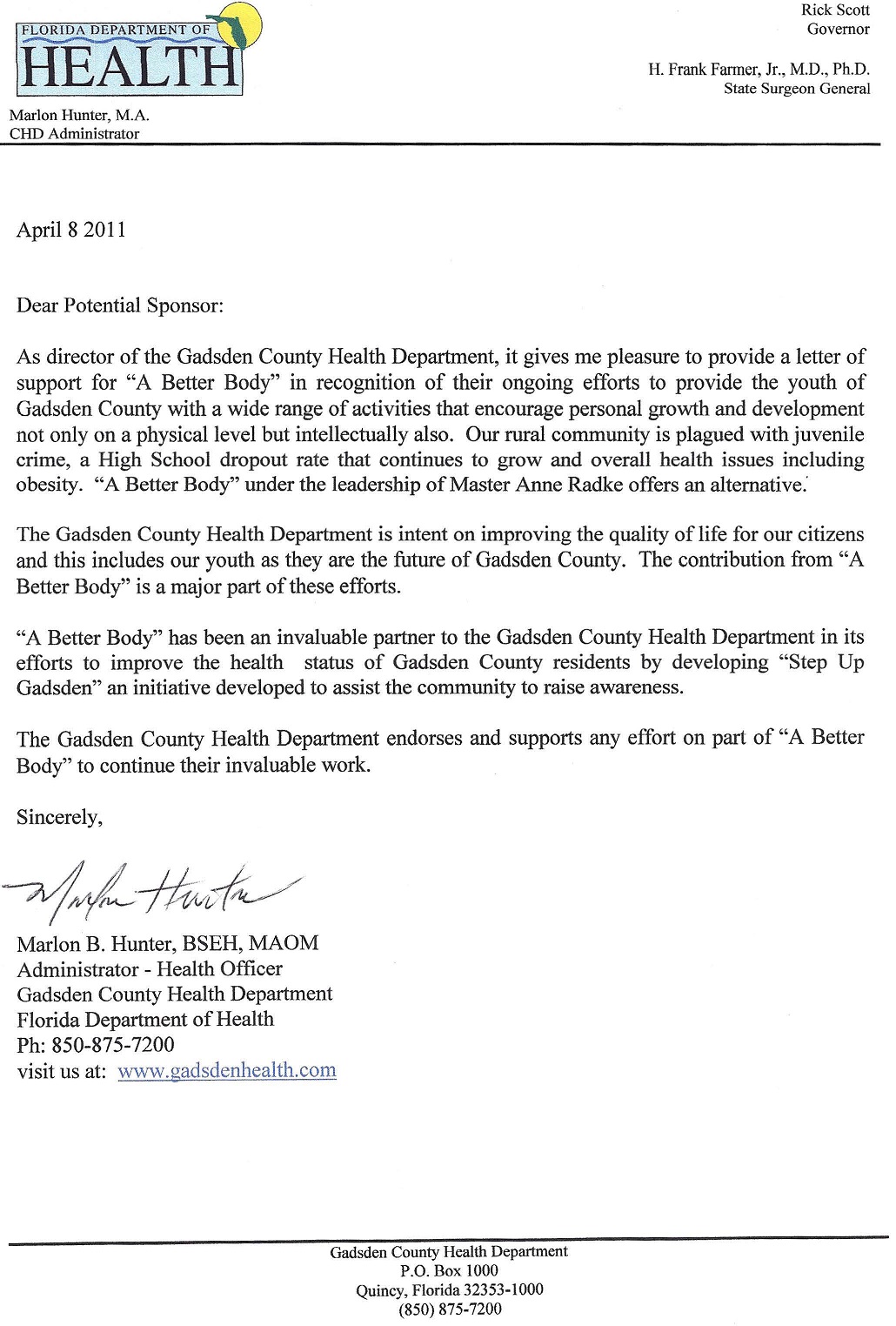 Image of a letter of reference from Marlon B. Hunter. Text follows: Florida Department of Health. Marlon Hunter, M.A., CHD Administrator. April 8, 2011. Dear potential sponsor, as director of the Gadsden County Health Department, it gives me pleasure to provide a letter of support for A Better Body in recognition of their ongoing efforts to provide the youth of Gadsden County with a wide range of activities that encourage personal growth and development not only on a physical level but intellectually also. Our rural community is plagued with juvenile crime, a High School dropout rate that continues to grow and overall health issues including obesity. A Better Body under the leadership of Master Anne Radke offers an alternative. The Gadsden County Health Department is intent on improving the quality of life for our citizens and this includes our youth as they are the future of Gadsden County. The contribution from A Better Body is a major part of these efforts. A Better Body has been an invaluable partner to the Gadsden County Health Department in its efforts to improve the health status of Gadsden County residents by developing Step Up Gadsden an initiative developed to assist the community to raise awareness. The Gadsden County Health Department endorses and supports any effort on part of A Better Body to continue their work. Sincerely, Marlon B. Hunter, BSEH, MAOM, Administrator – Health Officer, Gadsden County Health Department, Florida Department of Health, phone 950-875-7200, visit us at www.gadsdenhealth.com