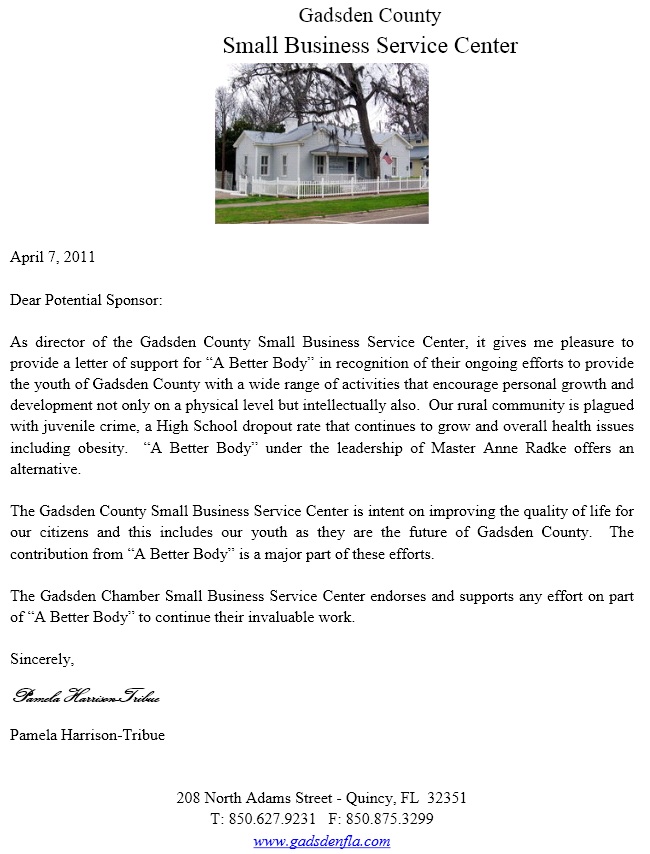 Image of a reference letter from Pamela Harrison-Tribue. Text Follows. April 7, 2011. Dear potential sponsor: As director of the Gadsden County Small Business Service Center, it gives me pleasure to provide a letter of support for A Better Body in recognition of their ongoing efforts to provide the youth of Gadsden County with a wide range of activities that encourage personal growth and development not only on a physical level but intellectually also. Our rural community is plagued with juvenile crime, a High School dropout rate that continues to grow and overall health issues including obesity. A Better Body under the leadership of Master Anne Radke offers an alternative. The Gadsden County Small Business Service Center is intent on improving the quality of life for our citizens and this includes our youth as they are the future of Gadsden County. The contribution from A Better Body is a major part of these efforts. The Gadsden Chamber Small Business Service Center endorses and supports any effort on part of A Better Body to continue their invaluable work. Sincerely, Pamela Harrison-Tribue. 208 North Adams Street, Quincy, Florida, 32351. Telephone 850-627-9231. Fax 850-875-3299. www.gadsdenfla.com